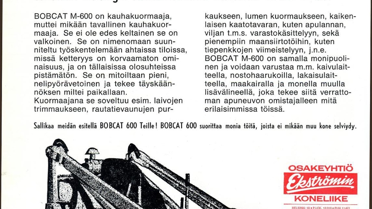 Kaksi tai kolme ensimmäistä Bobcatia tuli Suomeen Englannista ja ne olivat siis mallia M-444. Vasta tämän jälkeen saapuneet olivat amerikkalaisia ja uudempia M-600-malleja. Ekströmin tekemästä listasta, jossa luetellaan vuosina 1967–1970 myydyt Bobcatit, käy ilmi, että ensimmäisistä tuoduista koneista 4 meni pihatöihin tai kiinteistöhuoltoon, 1 kanalaan, 5 teollisuuden materiaalinkäsittelyyn ja 6 laivojen purkaustrimmaukseen eli ruuman pohjien tyhjennykseen. Ekström aloitti Bobcat-koneiden ilmoituskampanjan konealan lehdissä vuonna 1968.